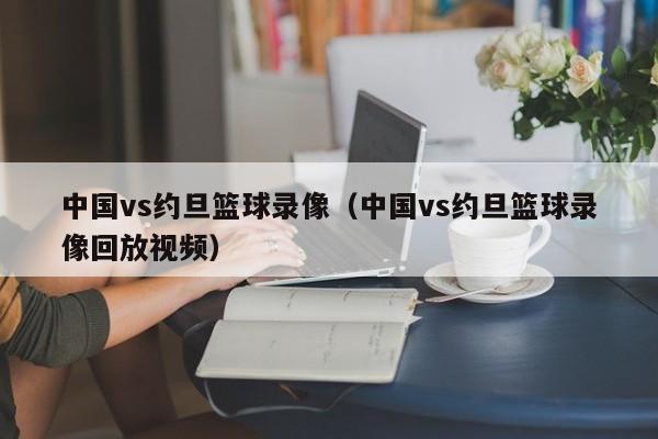 中国vs约旦篮球录像（中国vs约旦篮球录像回放视频）